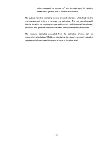 112
nature analysed by volume (m3
) and is used solely for building
works with a general level of material specification.
The outputs from the estimating process are cost estimates, which feed into the
cost management system, to generate cost estimates. The cost estimates could
also be linked to the planning process and inputted into Primavera P3e software,
which can also generate cost forecasts linked directly to the schedule activities.
The manhour estimates generated from the estimating process can be
downloaded, at activity or WBS level, directly into the planning process to allow the
development of manpower histograms at trade of discipline level.
 