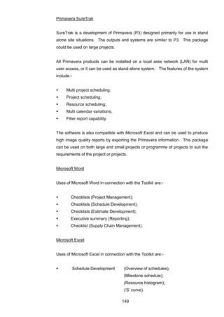 149
Primavera SureTrak
SureTrak is a development of Primavera (P3) designed primarily for use in stand
alone site situations. The outputs and systems are similar to P3. This package
could be used on large projects.
All Primavera products can be installed on a local area network (LAN) for multi
user access, or it can be used as stand-alone system. The features of the system
include:-
 Multi project scheduling;
 Project scheduling;
 Resource scheduling;
 Multi calendar variations;
 Filter report capability.
The software is also compatible with Microsoft Excel and can be used to produce
high image quality reports by exporting the Primavera information. This package
can be used on both large and small projects or programme of projects to suit the
requirements of the project or projects.
Microsoft Word
Uses of Microsoft Word in connection with the Toolkit are:-
 Checklists (Project Management);
 Checklists (Schedule Development);
 Checklists (Estimate Development);
 Executive summary (Reporting);
 Checklist (Supply Chain Management).
Microsoft Excel
Uses of Microsoft Excel in connection with the Toolkit are:-
 Schedule Development (Overview of schedules);
(Milestone schedule);
(Resource histogram);
(„S‟ curve).
 