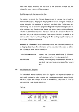 202
these two figures showing the accuracy of the approved budget and the
outstanding costs that are not fully managed.
Cost Management - Management of Risk
The system employed for Estimate Development to manage risk should be
maintained throughout the project. The project team should arrange to consider, at
regular intervals, the relevance of previously identified risks, if other risks are
materialising and to review the progress of agreed mitigation strategies used to
offset potential risks. As part of the review, the project team should consider the
potential cost and time implication if a risk is realised. The assessment review of
each item should be used to re-evaluate the current contingency allowance, to be
retained as the required funding for the project. The contingency allowance should
be included in regular cost reports.
Rundown of contingency is the presentation of risk and contingency allowances
as the project develops. The information can be presented in two ways as follows
and explained in detail later in this section:
Contingency expenditure tracking the cumulative expenditure of additional
work costs summarised from change control;
Risk rundown tracking the contingency allowances still retained on
a project, expressed as a percentage of the current
AFC.
7.6.2 Risk Register and Progress
The output from the risk workshop is the risk register. The impact assessment for
each risk is considered using a matrix with the ranges specifically agreed for the
individual project. An example of which is tabled below. The matrix is used for
each review at these regular workshops.
Fig 7.40
Score Cost Time
5 Very High 71% - 100% > £65k > 10 wkg days
4 High 51% - 70% £40k - £65k 7 - 10 wkg days
3 Medium 31% - 50% £15k - £40k 4 - 7 wkg days
2 Low 11% - 30% £5K - £15k 2 - 4 wkg days
1 Very Low 0% - 10% < £5k < 2 wkg days
Probability
Scoring Matrix
 