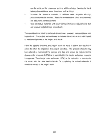 225
can be achieved by resources working additional days (weekends, bank
holidays) or additional hours (overtime, shift working);
 Increase the resource numbers to achieve more progress although
productivity may be reduced. Resource increases that could be considered
are labour and plant/equipment;
 Use alternative materials with equivalent performance requirements that
are however installed more productively.
The considerations listed for schedule impact may, however, have additional cost
implications. The project team will need to balance the schedule and cost impact
to meet the objectives of the project as a whole.
From the options available, the project team will have to select their course of
action to offset the impact on the project schedule. The project schedule may
have altered or maintained the planned end date and should be included in the
change order proposal (COP) that is submitted to the client‟s authorised resource
for approval. The change order authorised (COA) is the instruction to incorporate
the impact into the base lined schedule. On completing the revised schedule, it
should be issued to the project team.
 