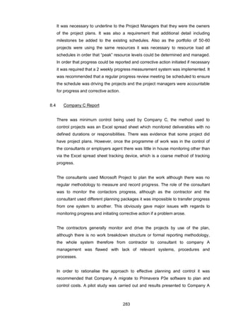 283
It was necessary to underline to the Project Managers that they were the owners
of the project plans. It was also a requirement that additional detail including
milestones be added to the existing schedules. Also as the portfolio of 50-60
projects were using the same resources it was necessary to resource load all
schedules in order that “peak” resource levels could be determined and managed.
In order that progress could be reported and corrective action initiated if necessary
it was required that a 2 weekly progress measurement system was implemented. It
was recommended that a regular progress review meeting be scheduled to ensure
the schedule was driving the projects and the project managers were accountable
for progress and corrective action.
8.4 Company C Report
There was minimum control being used by Company C, the method used to
control projects was an Excel spread sheet which monitored deliverables with no
defined durations or responsibilities. There was evidence that some project did
have project plans. However, once the programme of work was in the control of
the consultants or employers agent there was little in house monitoring other than
via the Excel spread sheet tracking device, which is a coarse method of tracking
progress.
The consultants used Microsoft Project to plan the work although there was no
regular methodology to measure and record progress. The role of the consultant
was to monitor the contactors progress, although as the contractor and the
consultant used different planning packages it was impossible to transfer progress
from one system to another. This obviously gave major issues with regards to
monitoring progress and initiating corrective action if a problem arose.
The contractors generally monitor and drive the projects by use of the plan,
although there is no work breakdown structure or formal reporting methodology,
the whole system therefore from contractor to consultant to company A
management was flawed with lack of relevant systems, procedures and
processes.
In order to rationalise the approach to effective planning and control it was
recommended that Company A migrate to Primavera P3e software to plan and
control costs. A pilot study was carried out and results presented to Company A
 
