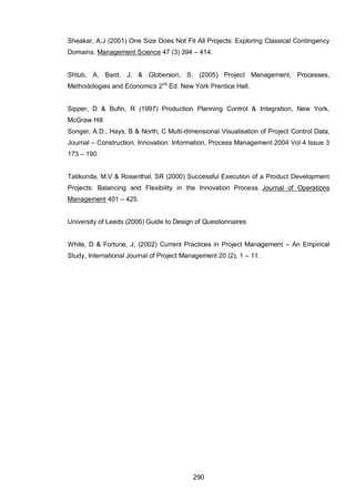 290
Sheakar, A.J (2001) One Size Does Not Fit All Projects: Exploring Classical Contingency
Domains. Management Science 47 (3) 394 – 414.
Shtub, A, Bard, J, & Globerson, S. (2005) Project Management, Processes,
Methodologies and Economics 2nd
Ed. New York Prentice Hall.
Sipper, D & Bufin, R (1997) Production Planning Control & Integration, New York,
McGraw Hill.
Songer, A.D., Hays, B & North, C Multi-dimensional Visualisation of Project Control Data,
Journal – Construction, Innovation: Information, Process Management 2004 Vol 4 Issue 3
173 – 190.
Tatikonda, M.V & Rosenthal, SR (2000) Successful Execution of a Product Development
Projects: Balancing and Flexibility in the Innovation Process Journal of Operations
Management 401 – 425.
University of Leeds (2006) Guide to Design of Questionnaires
White, D & Fortune, J, (2002) Current Practices in Project Management – An Empirical
Study, International Journal of Project Management 20 (2), 1 – 11.
 