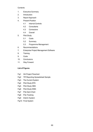 69
Contents
1. Executive Summary
2. Introduction
3. Report Approach
4. Present Position
4.1 Internal Controls
4.2 Consultants
4.3 Contractors
4.4 Overall
5. Pilot Study
5.1 Costs
5.2 Summary
5.3 Programme Management
6. Recommendations
7. Enterprise Project Management Software
8. Training
9. Costs
10. Conclusions
11. Way Forward
List of Figures
Fig1 HA Project Flowchart
Fig2 TPI Reporting Spreadsheet Sample
Fig3 The Current System
Fig4 Pilot Study EPS
Fig5 Pilot Study OBS
Fig6 Pilot Study WBS
Fig7 P3e Gant Chart
Fig8 P3e Tracking
Fig9 Interim System
Fig10 Final System
 