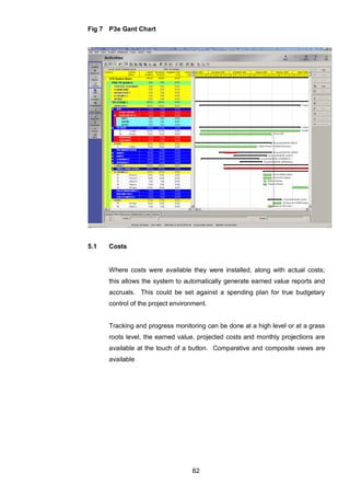 82
Fig 7 P3e Gant Chart
5.1 Costs
Where costs were available they were installed, along with actual costs;
this allows the system to automatically generate earned value reports and
accruals. This could be set against a spending plan for true budgetary
control of the project environment.
Tracking and progress monitoring can be done at a high level or at a grass
roots level, the earned value, projected costs and monthly projections are
available at the touch of a button. Comparative and composite views are
available
 