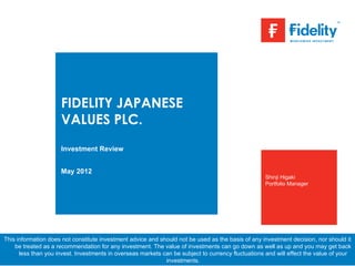 FIDELITY JAPANESE
                     VALUES PLC.
                     Investment Review


                     May 2012
                                                                                                    Shinji Higaki
                                                                                                    Portfolio Manager




This information does not constitute investment advice and should not be used as the basis of any investment decision, nor should it
    be treated as a recommendation for any investment. The value of investments can go down as well as up and you may get back
      less than you invest. Investments in overseas markets can be subject to currency fluctuations and will effect the value of your
                                                             investments.
 