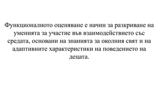 Функционалното оценяване е начин за разкриване на
уменията за участие във взаимодействието със
средата, основани на знанията за околния свят и на
адаптивните характеристики на поведението на
децата.
 
