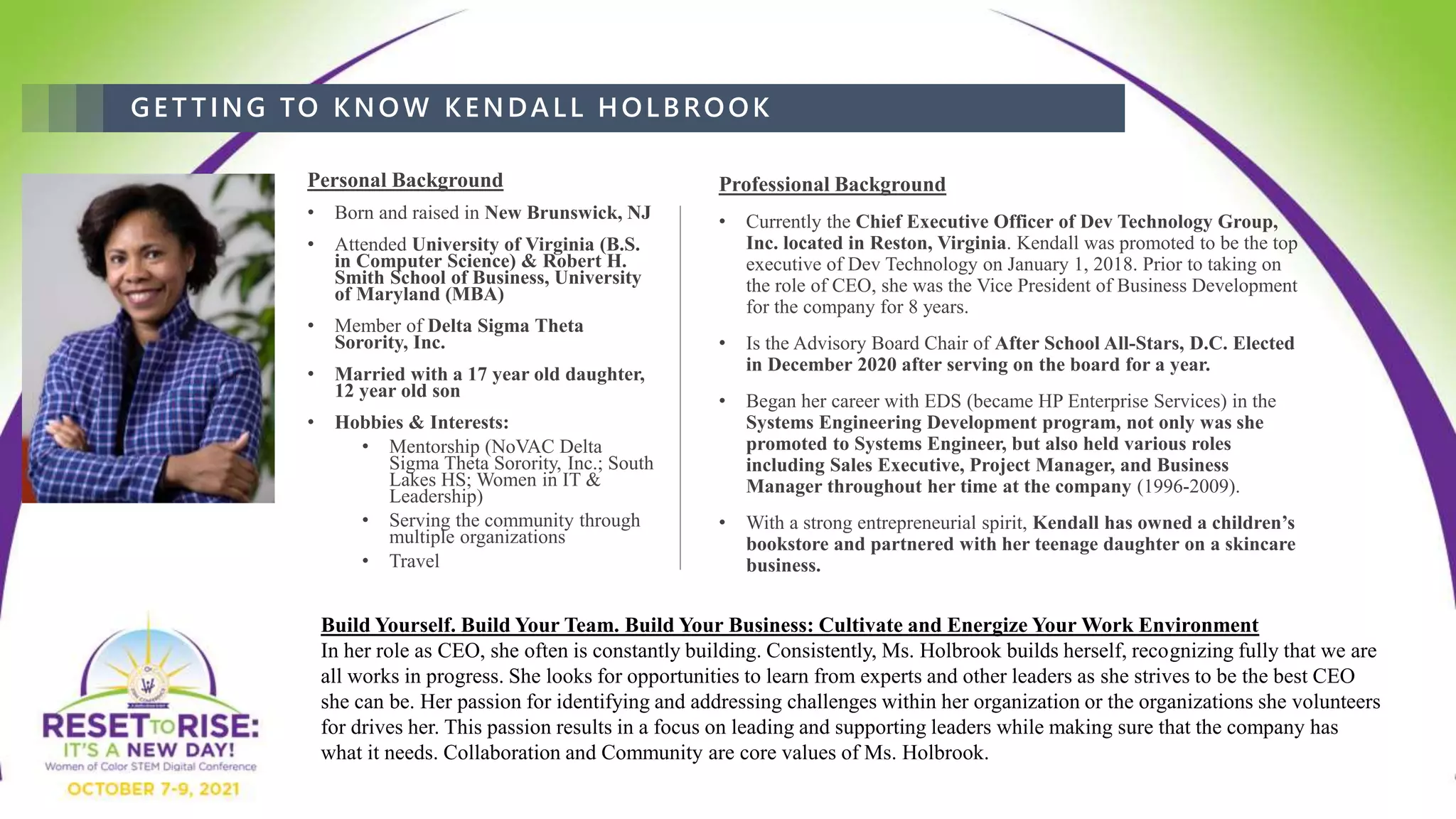 GET TING TO KNOW KENDALL HOLBROOK
Personal Background
• Born and raised in New Brunswick, NJ
• Attended University of Virginia (B.S.
in Computer Science) & Robert H.
Smith School of Business, University
of Maryland (MBA)
• Member of Delta Sigma Theta
Sorority, Inc.
• Married with a 17 year old daughter,
12 year old son
• Hobbies & Interests:
• Mentorship (NoVAC Delta
Sigma Theta Sorority, Inc.; South
Lakes HS; Women in IT &
Leadership)
• Serving the community through
multiple organizations
• Travel
Professional Background
• Currently the Chief Executive Officer of Dev Technology Group,
Inc. located in Reston, Virginia. Kendall was promoted to be the top
executive of Dev Technology on January 1, 2018. Prior to taking on
the role of CEO, she was the Vice President of Business Development
for the company for 8 years.
• Is the Advisory Board Chair of After School All-Stars, D.C. Elected
in December 2020 after serving on the board for a year.
• Began her career with EDS (became HP Enterprise Services) in the
Systems Engineering Development program, not only was she
promoted to Systems Engineer, but also held various roles
including Sales Executive, Project Manager, and Business
Manager throughout her time at the company (1996-2009).
• With a strong entrepreneurial spirit, Kendall has owned a children’s
bookstore and partnered with her teenage daughter on a skincare
business.
Build Yourself. Build Your Team. Build Your Business: Cultivate and Energize Your Work Environment
In her role as CEO, she often is constantly building. Consistently, Ms. Holbrook builds herself, recognizing fully that we are
all works in progress. She looks for opportunities to learn from experts and other leaders as she strives to be the best CEO
she can be. Her passion for identifying and addressing challenges within her organization or the organizations she volunteers
for drives her. This passion results in a focus on leading and supporting leaders while making sure that the company has
what it needs. Collaboration and Community are core values of Ms. Holbrook.
 
