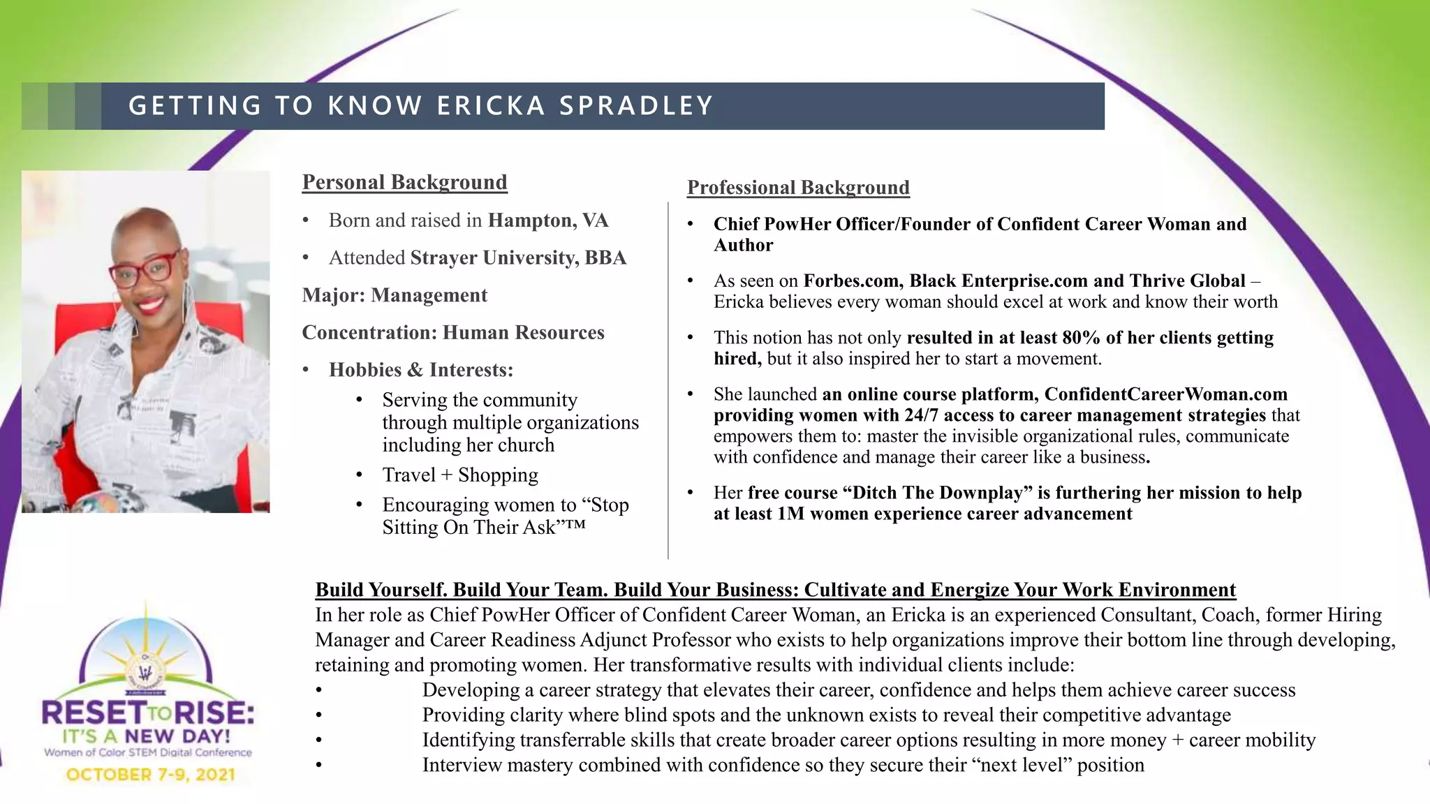 GET TING TO KNOW ERICKA SPRADLEY
Personal Background
• Born and raised in Hampton, VA
• Attended Strayer University, BBA
Major: Management
Concentration: Human Resources
• Hobbies & Interests:
• Serving the community
through multiple organizations
including her church
• Travel + Shopping
• Encouraging women to “Stop
Sitting On Their Ask”™
Professional Background
• Chief PowHer Officer/Founder of Confident Career Woman and
Author
• As seen on Forbes.com, Black Enterprise.com and Thrive Global –
Ericka believes every woman should excel at work and know their worth
• This notion has not only resulted in at least 80% of her clients getting
hired, but it also inspired her to start a movement.
• She launched an online course platform, ConfidentCareerWoman.com
providing women with 24/7 access to career management strategies that
empowers them to: master the invisible organizational rules, communicate
with confidence and manage their career like a business.
• Her free course “Ditch The Downplay” is furthering her mission to help
at least 1M women experience career advancement
Build Yourself. Build Your Team. Build Your Business: Cultivate and Energize Your Work Environment
In her role as Chief PowHer Officer of Confident Career Woman, an Ericka is an experienced Consultant, Coach, former Hiring
Manager and Career Readiness Adjunct Professor who exists to help organizations improve their bottom line through developing,
retaining and promoting women. Her transformative results with individual clients include:
• Developing a career strategy that elevates their career, confidence and helps them achieve career success
• Providing clarity where blind spots and the unknown exists to reveal their competitive advantage
• Identifying transferrable skills that create broader career options resulting in more money + career mobility
• Interview mastery combined with confidence so they secure their “next level” position
 