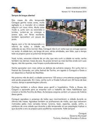 Boletim CARAGUÁ VERÃO
Número 12 / 18 de fevereiro 2010
Sempre de braços abertos!Sempre de braços abertos!Sempre de braços abertos!Sempre de braços abertos!
Nos meses da alta temporada
Caraguá ganha novas cores, muita
agitação e, o morador vê a cidade
adquirir um novo ritmo. Muita coisa
muda e, junto com os veranistas e
turistas, juntam-se as crianças e
jovens que, em férias escolares,
também aproveitam um pouco da
praia.
Agora, com o fim da temporada e o
retorno às aulas, a cidade vai
voltando ao seu ritmo normal. Mas, Caraguá não é um verbo que se conjuga apenas
no verão. A cidade tem, ao longo do ano, várias atividades, sem falar, que o tempo
todo se prepara para as próximas temporadas.
Você, turista, veranista visitante de um dia, que veio curtir a cidade no verão, venha
também nos demais meses do ano. As praias tornam-se mais bonitas ainda com suas
águas, não tão quentes, mas limpas e profundamente azuis.
Venha aproveitar com mais calma as delícias da culinária caiçara. Em junho tem o
Festival do Camarão, em julho festival da Tainha, em agosto o Caraguá a Gosto e
em dezembro o Festival do Mexilhão.
No próximo mês de abril, a cidade comemora 153 anos e uma extensa programação
está sendo preparada. Em maio, venha curtir a Virada Cultural com 24 horas de boa
música, dança e apresentações culturais.
Conheça também a cultura desse povo gentil e hospitaleiro. Visite o Museu do
Caiçara e aproveite para se encantar com o trabalho de mãos habilidosas que
criaram a família Farinha de Meia. As bonecas caiçaras contam um pouco da história
dessa gente.
Caraguá agradece a presença de todos que movimentaram a cidade durante os
últimos três meses. Agradece também os profissionais de mídia, que aqui estiveram
motivados pelos mais variados temas: turismo, lazer, esportes, saúde, enfim, o
cotidiano de uma cidade que durante a alta temporada vê sua população triplicar e
que durante o ano se prepara para acolhê-los novamente. Volte sempre!
Caraguá
Governo Municipal
Turismo, Aventura, Diversão e Cultura
 