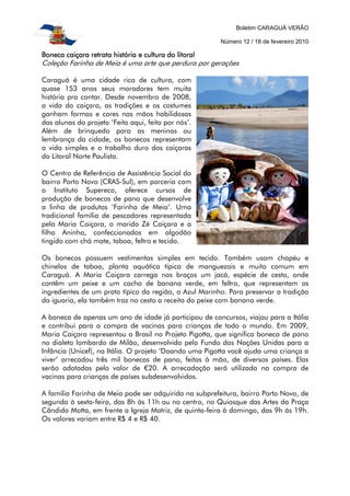 Boletim CARAGUÁ VERÃO
Número 12 / 18 de fevereiro 2010
Boneca caiçara retrata história e cultura do litoralBoneca caiçara retrata história e cultura do litoralBoneca caiçara retrata história e cultura do litoralBoneca caiçara retrata história e cultura do litoral
Coleção Farinha de Meia é uma arte que perdura por gerações
Caraguá é uma cidade rica de cultura, com
quase 153 anos seus moradores tem muita
história pra contar. Desde novembro de 2008,
a vida do caiçara, as tradições e os costumes
ganham formas e cores nas mãos habilidosas
das alunas do projeto ‘Feito aqui, feito por nós’.
Além de brinquedo para as meninas ou
lembrança da cidade, os bonecos representam
a vida simples e o trabalho duro dos caiçaras
do Litoral Norte Paulista.
O Centro de Referência de Assistência Social do
bairro Porto Novo (CRAS-Sul), em parceria com
o Instituto Supereco, oferece cursos de
produção de bonecos de pano que desenvolve
a linha de produtos ‘Farinha de Meia’. Uma
tradicional família de pescadores representada
pela Maria Caiçara, o marido Zé Caiçara e a
filha Aninha, confeccionados em algodão
tingido com chá mate, taboa, feltro e tecido.
Os bonecos possuem vestimentas simples em tecido. Também usam chapéu e
chinelos de taboa, planta aquática típica de manguezais e muito comum em
Caraguá. A Maria Caiçara carrega nos braços um jacá, espécie de cesto, onde
contêm um peixe e um cacho de banana verde, em feltro, que representam os
ingredientes de um prato típico da região, o Azul Marinho. Para preservar a tradição
da iguaria, ela também traz no cesto a receita do peixe com banana verde.
A boneca de apenas um ano de idade já participou de concursos, viajou para a Itália
e contribui para a compra de vacinas para crianças de todo o mundo. Em 2009,
Maria Caiçara representou o Brasil no Projeto Pigotta, que significa boneca de pano
no dialeto lombardo de Milão, desenvolvido pelo Fundo das Nações Unidas para a
Infância (Unicef), na Itália. O projeto ‘Doando uma Pigotta você ajuda uma criança a
viver’ arrecadou três mil bonecas de pano, feitas à mão, de diversos países. Elas
serão adotadas pelo valor de 20. A arrecadação será utilizada na compra de
vacinas para crianças de países subdesenvolvidos.
A família Farinha de Meia pode ser adquirida na subprefeitura, bairro Porto Novo, de
segunda à sexta-feira, das 8h às 11h ou no centro, no Quiosque das Artes da Praça
Cândido Motta, em frente a Igreja Matriz, de quinta-feira à domingo, das 9h às 19h.
Os valores variam entre R$ 4 e R$ 40.
 