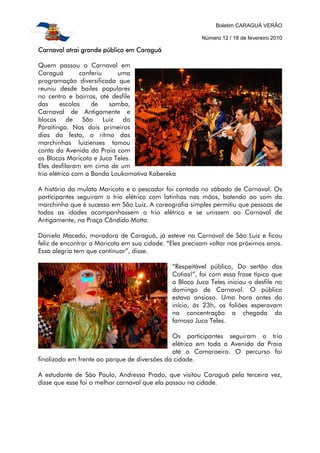 Boletim CARAGUÁ VERÃO
Número 12 / 18 de fevereiro 2010
Carnaval atrai grande público em CaraguáCarnaval atrai grande público em CaraguáCarnaval atrai grande público em CaraguáCarnaval atrai grande público em Caraguá
Quem passou o Carnaval em
Caraguá conferiu uma
programação diversificada que
reuniu desde bailes populares
no centro e bairros, até desfile
das escolas de samba,
Carnaval de Antigamente e
blocos de São Luiz do
Paraitinga. Nos dois primeiros
dias da festa, o ritmo das
marchinhas luizienses tomou
conta da Avenida da Praia com
os Blocos Maricota e Juca Teles.
Eles desfilaram em cima de um
trio elétrico com a Banda Loukomotiva Kabereka
A história da mulata Maricota e o pescador foi contada no sábado de Carnaval. Os
participantes seguiram o trio elétrico com latinhas nas mãos, batendo ao som da
marchinha que é sucesso em São Luiz. A coreografia simples permitiu que pessoas de
todas as idades acompanhassem o trio elétrico e se unissem ao Carnaval de
Antigamente, na Praça Cândido Motta.
Daniela Macedo, moradora de Caraguá, já esteve no Carnaval de São Luiz e ficou
feliz de encontrar a Maricota em sua cidade. “Eles precisam voltar nos próximos anos.
Essa alegria tem que continuar”, disse.
“Respeitável público, Do sertão das
Cotias!”, foi com essa frase típica que
o Bloco Juca Teles iniciou o desfile no
domingo de Carnaval. O público
estava ansioso. Uma hora antes do
início, às 23h, os foliões esperavam
na concentração a chegada do
famoso Juca Teles.
Os participantes seguiram o trio
elétrico em toda a Avenida da Praia
até o Camaroeiro. O percurso foi
finalizado em frente ao parque de diversões da cidade.
A estudante de São Paulo, Andressa Prado, que visitou Caraguá pela terceira vez,
disse que esse foi o melhor carnaval que ela passou na cidade.
 