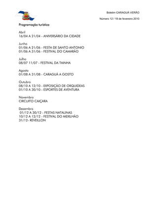 Boletim CARAGUÁ VERÃO
Número 12 / 18 de fevereiro 2010
Programação turísticaProgramação turísticaProgramação turísticaProgramação turística
Abril
16/04 A 21/04 - ANIVERSÁRIO DA CIDADE
Junho
01/06 A 21/06 - FESTA DE SANTO ANTONIO
01/06 A 31/06 - FESTIVAL DO CAMARÃO
Julho
08/07 11/07 - FESTIVAL DA TAINHA
Agosto
01/08 A 31/08 - CARAGUÁ A GOSTO
Outubro
08/10 A 12/10 - EXPOSIÇÃO DE ORQUIDEAS
01/10 A 30/10 - ESPORTES DE AVENTURA
Novembro
CIRCUITO CAIÇARA
Dezembro
01/12 A 30/12 - FESTAS NATALINAS
10/12 A 12/12 - FESTIVAL DO MEXILHÃO
31/12- REVEILLON
 