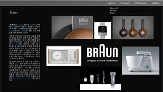 About Philosophy GalleryConcept
Keyword
Activity
Braun
브로운]은 1921년 설립된 독일의 소비재
제조 기업이다. 제품의 깔끔한 디자인으
로 유명하다. 1950년 대 중반 이래로, 기
능주의적으로 디자인된 생활 가전 제품
들을 제조/판매하고 있다.
브로운 브랜드는, 기능성과 기술을 접목
한 독일의 현대적 산업 디자인 개념과 긴
밀히 관련되었다. 당시, 가장 영향을 많이
끼친 디자이너는 브로운 디자인 부서
의 디터 람스였다. 브로운 사 입사 후 디
터 람스는 끝내 브로운 디자인 부서의 부
서장이 되었다. 디터 람스의 영향력은 많
은 제품에서 엿볼 수 있다. 브로운의 유
명한 SK-4 레코드 플레이어 및 고품격
36mm 슬라이드 프로젝터인 "D"-시리즈
(D45, D46, D47)가 "기능주의적" 디자인
의 대표적인 예이다.
잘 알려져 있지는 않지만 다른 대표적 디
자인은 QUAD에서 전자 회로 부분을 라
이선스 받은 일렉트로스태틱 라우드스피
커 유닛인 LE1이다. 디터 람스는 1997년
은퇴할 때까지 약 30년간 브로운의 디자
인 수장으로 근무하였다. 그가 디자인한
제품들 - 맵시 있는 커피 메이커, 계산기,
라디오, 면도기 등은 그의 제품을 소장
중인 뮤지움 오브 모던 아트관에서 볼 수
있다.
Braun
 