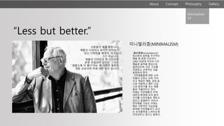 About Philosophy GalleryConcept
“Less but better.”
사람들이 제게 말합니다.
애플의 디자이너 조너선 아이브가
당신 디자인을 베꼈어, 라고요.
그건 아닙니다.
애플의 디자인과 제 디자인은
분명 연결되어 있지만, 그것은
“덜할수록 더 좋다”라는 제 디자인 철학의
연장 선상이며 저에 대한 찬사 입니다.
미니멀리즘(MINIMALISM)
최소주의(minimalism)는
최소한의 표현을 추구하는
예술 및 문화 사조이다.
1960-70년대 미국의 시각
예술과 음악을 중심으로
일어났으며, 모든 기교를
지양하고 근본적인 것을
표현하려 한다.
가전제품들에 대한 소비
자들의 선호는 더욱 각이
지고 색상은 메탈, 검정 등
으로 차분하고 매우 고급
스런 분위기를 주는 제품
들로 기울어지고 있다.
이제는 가전제품이 주택
내부의 환경에 녹아 들어
가기를 소비자들은 원하고
있다고 설명한다. 따라서
전자제품 기능도 이제는
매우 기본적인 기능만을
장착해 가전제품이기 보다
는 조각품처럼 느껴지도록
디자인하고 있다고 말한다.
Minimalism
10
 