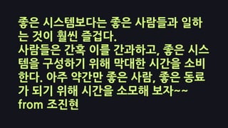 좋은 시스템보다는 좋은 사람들과 일하
는 것이 훨씬 즐겁다.
사람들은 간혹 이를 간과하고, 좋은 시스
템을 구성하기 위해 막대한 시간을 소비
한다. 아주 약간만 좋은 사람, 좋은 동료
가 되기 위해 시간을 소모해 보자~~
from 조진현
 