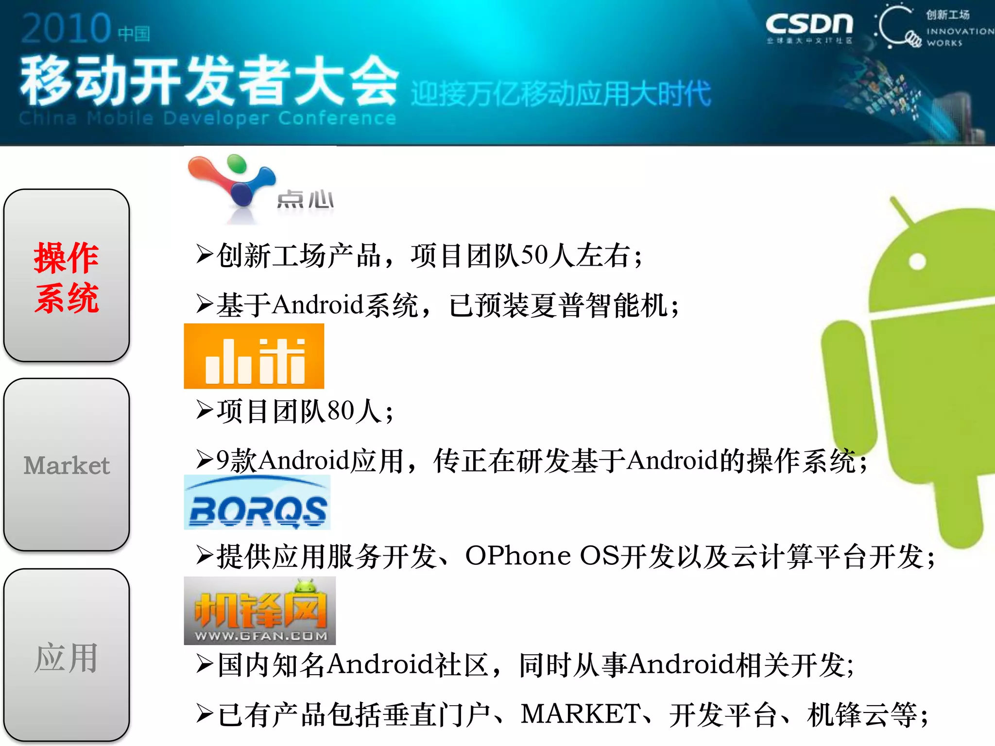 操作       创新工场产品，项目团队50人左右；
系统       基于Android系统，已预装夏普智能机；


         项目团队80人；
Market   9款Android应用，传正在研发基于Android的操作系统；


         提供应用服务开发、OPhone OS开发以及云计算平台开发；


应用       国内知名Android社区，同时从事Android相关开发;
         已有产品包括垂直门户、MARKET、开发平台、机锋云等；
 