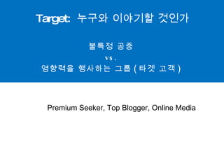 Target:  누구와 이야기할 것인가 불특정 공중  vs.  영향력을 행사하는 그룹 ( 타겟 고객 )  Premium Seeker, Top Blogger, Online Media 