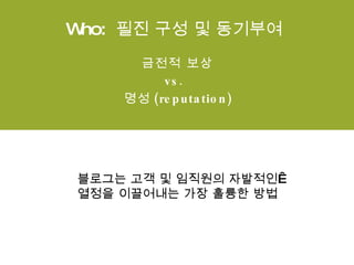 Who:  필진 구성 및 동기부여 금전적 보상  vs.   명성 (reputation) 블로그는 고객 및 임직원의 자발적인  열정을 이끌어내는 가장 훌륭한 방법 