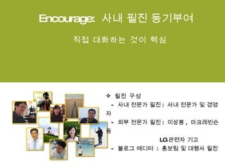 Encourage:  사내 필진 동기부여 직접 대화하는 것이 핵심 필진 구성   -  사내 전문가 필진 :  사내 전문가 및 경영자   -  외부 전문가 필진 :  이상봉 ,  마크레빈슨 등   LG 관련자 기고    -  블로그 에디터  :  홍보팀 및 대행사 필진  