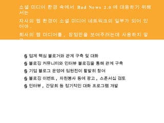 소셜 미디어 환경 속에서  Bad News 2.0 에 대응하기 위해서는 자사의 웹 환경이 소셜 미디어 네트워크의 일부가 되어 있어야 . 회사의 웹 미디어를 ,  장점만을 보여주려는데 사용하지 말고 , 네트워크를 형성하고 관계를 맺는데 포커스를 두라 §  업계 핵심 블로거와 관계 구축 및 대화 §  블로깅 커뮤니티와 인터뷰 블로깅을 통해 관계 구축 §  기업 블로그 운영에 임원진이 활발히 참여 §  블로깅 이벤트 ,  자원봉사 등에 광고 ,  스폰서십 검토 §  인터뷰 ,  간담회 등 정기적인 대화 프로그램 개발 