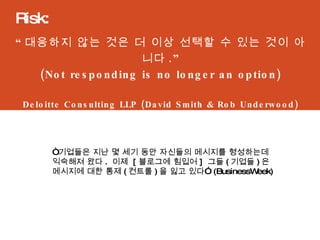 “ 대응하지 않는 것은 더 이상 선택할 수 있는 것이 아니다 .” (Not responding is no longer an option) Deloitte Consulting LLP (David Smith & Rob Underwood) Risk:  “ 기업들은 지난 몇 세기 동안 자신들의 메시지를 형성하는데 익숙해져 왔다 .  이제  [ 블로그에 힘입어 ]  그들 ( 기업들 ) 은 메시지에 대한 통제 ( 컨트롤 ) 을 잃고 있다”  (BusinessWeek) 
