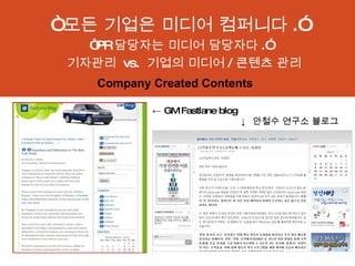 “ 모든 기업은 미디어 컴퍼니다 .” “ PR 담당자는 미디어 담당자다 .” 기자관리  vs.  기업의 미디어 / 콘텐츠 관리 ←  GM Fastlane blog   ↓  안철수 연구소 블로그 Company Created Contents 