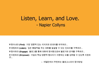 Listen, Learn, and Love.  - Napier Collyns 찾아내라 (Find):  가장 영향력 있는 지지자와 반대자를 파악하라 .  경청하라 (Listen):  깊은 통찰력을 주는 대화를 발굴할 수 있는 인프라를 구축하라 .  참여하라 (Engage):  블로그를 통해 대화에 참여함으로써 블로거와 관계를 구축하라 .  지원하라 (Empower):  기업의 핵심 영향력 행사자가 지향하는 바를 성취할 수 있도록 지원하라 .     -  에델만에서 추천하는 블로고스피어 참여방법 