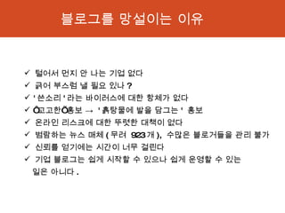 털어서 먼지 안 나는 기업 없다  긁어 부스럼 낼 필요 있나 ? ' 쓴소리 ' 라는 바이러스에 대한 항체가 없다 ‘ 고고한’ 홍보 ->  ' 흙탕물에 발을 담그는 '  홍보  온라인 리스크에 대한 뚜렷한 대책이 없다  범람하는 뉴스 매체 ( 무려  923 개 ),  수많은 블로거들을 관리 불가  신뢰를 얻기에는 시간이 너무 걸린다  기업 블로그는 쉽게 시작할 수 있으나 쉽게 운영할 수 있는    일은 아니다 . 블로그를 망설이는 이유 