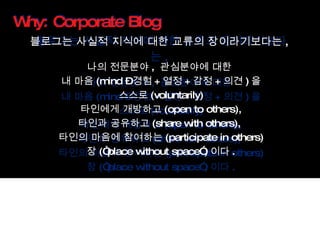 블로그는 사실적 지식에 대한 교류의 장이라기보다는 ,  나의 전문분야 ,  관심분야에 대한  내 마음 (mind – 경험 + 열정 + 감정 + 의견 ) 을 스스로 (voluntarily) 타인에게 개방하고 (open to others), 타인과 공유하고 (share with others),  타인의 마음에 참여하는 (participate in others) 장 (“place without space”) 이다 . Why: Corporate Blog 블로그는 사실적 지식에 대한 교류의 장이라기보다는 ,  나의 전문분야 ,  관심분야에 대한  내 마음 (mind – 경험 + 열정 + 감정 + 의견 ) 을 스스로 (voluntarily) 타인에게 개방하고 (open to others), 타인과 공유하고 (share with others),  타인의 마음에 참여하는 (participate in others) 장 (“place without space”) 이다 . Why: Corporate Blog Why: Corporate Blog 