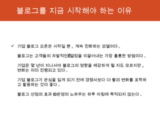 블로그를 지금 시작해야 하는 이유 기업 블로그 오픈은 시작일 뿐 ,  계속 진화하는 모델이다 .  블로그는 고객들의 자발적인 열정을 이끌어내는 가장 훌륭한 방법이다 .  기업은 몇 년이 지나서야 블로그의 영향을 체감하게 될 지도 모르지만 ,  변화는 이미 진행되고 있다 .  기업 블로그가 관심을 잃게 되기 전에 경쟁사보다 더 빨리 변화를 포착하고 활용하는 것이 좋다 . 블로그 선점의 효과 – 운영의 노하우는 하루 아침에 축적되지 않는다 . 