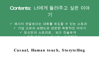 Contents:  너에게 들려주고 싶은 이야기 메시지 전달보다는 대화를 유도할 수 있는 스토리  기업 고유의 브랜드와 연관된 독창적인 이야기 당신만의 스토리로 ,  보다 진솔하게  고객 관점 ( 눈높이 ) 의 스토리텔링 Casual, Human touch, Storytelling  