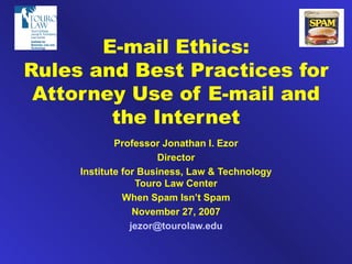 E-mail Ethics: Rules and Best Practices for Attorney Use of E-mail and the Internet Professor Jonathan I. Ezor Director Institute for Business, Law & Technology Touro Law Center When Spam Isn’t Spam November 27, 2007 [email_address] 
