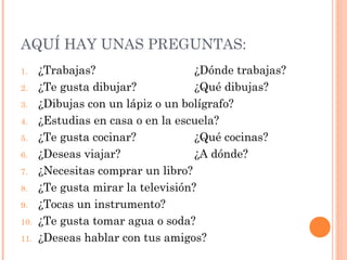 AQUÍ HAY UNAS PREGUNTAS:
1.    ¿Trabajas?                    ¿Dónde trabajas?
2.    ¿Te gusta dibujar?            ¿Qué dibujas?
3.    ¿Dibujas con un lápiz o un bolígrafo?
4.    ¿Estudias en casa o en la escuela?
5.    ¿Te gusta cocinar?            ¿Qué cocinas?
6.    ¿Deseas viajar?               ¿A dónde?
7.    ¿Necesitas comprar un libro?
8.    ¿Te gusta mirar la televisión?
9.    ¿Tocas un instrumento?
10.   ¿Te gusta tomar agua o soda?
11.   ¿Deseas hablar con tus amigos?
 