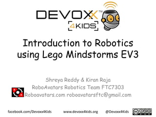 www.devoxx4kids.org @Devoxx4Kids
facebook.com/Devoxx4Kids
Introduction to Robotics
using Lego Mindstorms EV3
Shreya Reddy & Kiran Raja
RoboAvatars Robotics Team FTC7303
Roboavatars.com roboavatarsftc@gmail.com
 