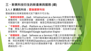 三、新興科技衍生的新產業與服務(續) 
3.1.1資通訊科技：雲端運算科技 
雲端運算的商業發展模式如下圖所示可分為: 
「基礎設施服務」(IaaS，Infrastructure as a Service):供雲端架構的客製化 硬體規格，包括硬碟容量、網路頻寬、記憶體大小等虛擬主機租用，以及 伺服器代管、資料儲存等服務，像是亞馬遜的EC2雲端伺服器服務。 
「平臺服務」(PaaS，Platform as a Service):打造程式開發平臺與作業系統 平臺，開發人員可以透過網路來撰寫程式與提供服務，包括身份認證、目 錄服務等，例如Google的Google Application Engine。 
「軟體服務」(SaaS，Software as a Service):平臺上的各類應用軟體，使用 者只要上網就可以使用，它與行動裝置的連結最密切也擁有最大的市場商 機，例如美國電子商務網站Salesforce.com提供的CRM服務(客戶關係管理 系統)，是針對企業用戶設計的雲端運算平臺，提供客戶要的市場資料從三 週縮短到一秒。 10 
 