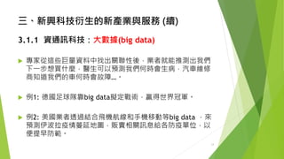 三、新興科技衍生的新產業與服務(續) 
3.1.1資通訊科技：大數據(big data) 
專家從這些巨量資料中找出關聯性後，業者就能推測出我們 下一步想買什麼，醫生可以預測我們何時會生病，汽車維修 商知道我們的車何時會故障…。 
例1: 德國足球隊靠big data擬定戰術，贏得世界冠軍。 
例2: 美國業者透過結合飛機航線和手機移動等big data，來 預測伊波拉疫情蔓延地圖，販賣相關訊息給各防疫單位，以 便提早防範。 
13 
 