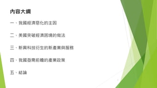 內容大綱 
一、我國經濟惡化的主因 
二、美國突破經濟困境的做法 
三、新興科技衍生的新產業與服務 
四、我國亟需前瞻的產業政策 
五、結論 
2 
 