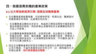 四、我國亟需前瞻的產業政策 
4.1以大學為新經濟引擎:發展生技醫藥產業 
生技醫藥產業範圍極廣，包括藥物研發、新興生技、醫療器材 和農業環保等領域，此產業的特色為： 
1)生技醫藥產品關係生命安全，無論是已開發或開發中國家都對 產品做嚴格的管制。例如新藥必須獲得政府主管機關授與許可 才能上市販售； 
2)生技醫藥產業價值鏈很長，從發現目標、找出最佳化引導物， 到臨床前期、製造、臨床實驗、審查及販賣行銷等，需要投入 長期而巨額研發成本。以美國開發新藥為例，平均費時20 年， 年平均花費5億美元。 
因此生技醫藥產業的研發多仰賴政府資助的大學和研究機構， 以及大藥廠。不論先進國家或近年來之中、印、韓等國均大力 扶植此產業，但只有美國成功發展。 
20 
 