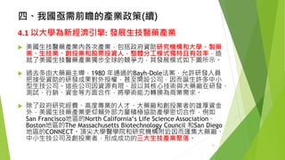 四、我國亟需前瞻的產業政策(續) 
4.1以大學為新經濟引擎:發展生技醫藥產業 
美國生技醫藥產業內各次產業，包括政府資助研究機構和大學、製藥 業、生技業、創投業和股票投資人，整體分工模式獨特且有效率，造 就了美國生技醫藥產業獨步全球的競爭力，其發展模式如下圖所示。 
過去多由大藥廠主導，1980 年通過的Bayh-Dole法案，允許研發人員 把接受資助的研發成果對外授權，甚至開設公司，因而誕生許多中小 型生技公司。這些公司因資源有限，故以其核心技術與大藥廠在研發、 測試、行銷、資金等方面合作，將學術能力轉換為商業需求。 
除了政府研究經費、高度專業的人才、大藥廠和創投業者的雄厚資金 外，美國生技藥產業更仰賴外部力量積極協助產學密切合作，例如 San Francisco地區的North California‘s Life Science Association、 Boston地區的The Massachusetts Biotechnology Council 和San Diego 地區的CONNECT。頂尖大學醫學院和研究機構附近因而匯集大藥廠、 中小生技公司及創投業者，形成成功的三大生技產業聚落。 
21 
 
