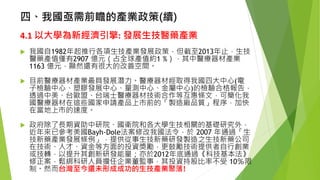 四、我國亟需前瞻的產業政策(續) 
4.1以大學為新經濟引擎:發展生技醫藥產業 
我國自1982年起推行各項生技產業發展政策，但截至2013年止，生技 醫藥產值僅有2907 億元（占全球產值約1 %），其中醫療器材產業 1163 億元，顯然還有很大的改善空間。 
目前醫療器材產業最具發展潛力。醫療器材經取得我國四大中心(電 子檢驗中心、塑膠發展中心、量測中心、金屬中心)的檢驗合格報告， 透過中美、台歐盟、台瑞士醫療器材技術合作等互惠條文，可簡化我 國醫療器材在這些國家申請產品上市前的「製造廠品質」程序，加快 在當地上市的速度。 
政府除了長期資助中研院、國衛院和各大學生技相關的基礎研究外， 近年來已參考美國Bayh-Dole法案修改我國法令，於2007 年通過「生 技新藥產業發展條例」，提供從事生技新藥研發製造之生技新藥公司 在技術、人才、資金等方面的投資獎勵，更鼓勵技術提供者自行創業 或技轉，以提升其創新研發能量；亦於2012年底通過《科技基本法》 修正案，鬆綁科研人員擔任企業董監事，其投資持股比率不受10％限 制。然而台灣至今還未形成成功的生技產業聚落! 
23 
 