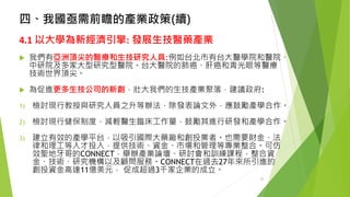 四、我國亟需前瞻的產業政策(續) 
4.1以大學為新經濟引擎:發展生技醫藥產業 
我們有亞洲頂尖的醫療和生技研究人員:例如台北市有台大醫學院和醫院、 中研院及多家大型研究型醫院。台大醫院的肺癌、肝癌和青光眼等醫療 技術世界頂尖。 
為促進更多生技公司的新創，壯大我們的生技產業聚落，建議政府: 
1)檢討現行教授與研究人員之升等辦法，除發表論文外，應鼓勵產學合作。 
2)檢討現行健保制度，減輕醫生臨床工作量，鼓勵其進行研發和產學合作。 
3)建立有效的產學平台，以吸引國際大藥廠和創投業者。也需要財金、法 律和理工等人才投入，提供技術、資金、市場和管理等專業整合。可仿 效聖地牙哥的CONNECT，舉辦產業論壇、研討會和訓練課程，整合資 金、技術、研究機構以及顧問服務。CONNECT在過去27年來所引進的 創投資金高達11億美元，促成超過3千家企業的成立。 
24 
 