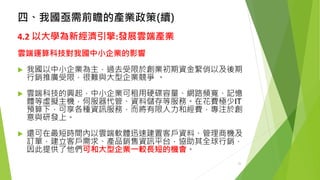 四、我國亟需前瞻的產業政策(續) 
4.2 以大學為新經濟引擎:發展雲端產業 
雲端運算科技對我國中小企業的影響 
我國以中小企業為主，過去受限於創業初期資金緊俏以及後期 行銷推廣受限，很難與大型企業競爭。 
雲端科技的興起，中小企業可租用硬碟容量、網路頻寬、記憶 體等虛擬主機，伺服器代管、資料儲存等服務。在花費極少IT 預算下，可享各種資訊服務，而將有限人力和經費，專注於創 意與研發上。 
還可在最短時間內以雲端軟體迅速建置客戶資料、管理商機及 訂單，建立客戶需求、產品銷售資訊平台，協助其全球行銷， 因此提供了他們可和大型企業一較長短的機會。 
25 
 