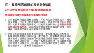 四、我國亟需前瞻的產業政策(續) 
4.2以大學為新經濟引擎:發展雲端產業 
雲端運算科技對我國南北失衡發展的改善 
以行動設備與雲端服務為基礎，不但有效減少行銷成本、增加 成交機會，也可走出地理區域的限制。將改變企業把行政總部 設於大都會的傳統商業模式。政府若能協助中小企業到都會區 以外的大學城附近，定能有效促進當地創意園區的發展，進而 減緩日益嚴重的南北及城鄉發展失衡問題。 
例如文化創意產業能夠更容易散播、更方便加以記錄和傳承； 對醫療照護產業的遠距照護、電子病歷、智慧醫療等服務將可 更易實現；環保綠色產業用來進行遠距視訊和資料溝通，減少 交通工具的碳排放量，乃至進行智慧能源管理；資訊軟體產業 可有效降低經營成本、迅速整合不同區域的資源（如設計、開 發和測試等）、提升開發產品效率。 
26 
 