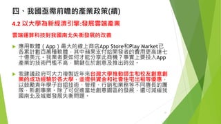 四、我國亟需前瞻的產業政策(續) 
4.2以大學為新經濟引擎:發展雲端產業 
雲端運算科技對我國南北失衡發展的改善 
應用軟體（App）最大的線上商店App Store和Play Market已 各累計數百萬種軟體，其中蘋果支付給開發者的費用更高達七 十億美元。我業者要如何才能分享此商機？事實上要投入App 產業的技術門檻不高，關鍵在於創意及推出時效。 
我建議政府可大力複製近年來台灣大學推動師生和校友創意創 業的成功經驗於各大學，並提供資金和社會住宅出租等優惠， 以鼓勵青年學子自組技術、管理、行銷和業務等不同專長的團 隊，新創事業。除了可促進當地創意園區的發展，還可減緩我 國南北及城鄉發展失衡問題。 
27 
 