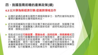 四、我國亟需前瞻的產業政策(續) 
4.3 以大學為新經濟引擎:促進跨領域合作 
台灣的資通訊產業在國際市場極具競爭力，我們的健保制度和 優異的醫療服務也獲得國際肯定。 
近年來因韓國和中國分別在電子業的超前和追趕，我國電子業 的前景堪虞。我國醫護人員則面對低薪、過勞和高訴訟的惡劣 環境，頻頻出走國外。 
若能成功地從行動裝置、雲端系統、政府政策、與商業模式四 個向度，找到行動醫療保健的合作服務模式，建立資訊科技平 台，確立資訊安全的安規標準，將可對「以病患需求為中心」 的醫療服務，提供一個可複製、可被持續研究的發展模式，最 後擴展營運模式到其他國家，將提供電子業和醫療服務業轉型 的契機，在行動醫療上共同跨業合作，提昇國際競爭力。 
28 
 