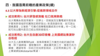 四、我國亟需前瞻的產業政策(續) 
4.3 以大學為新經濟引擎:促進跨領域合作 
成功案例1:台大研發感測儀吐口氣揪肺癌 
台大電機系教授李嗣涔、呂學士、田維誠及生醫電資所教授曾 宇鳳等跨領域研究團隊近期研發出: 對酒測器吹氣，就可測出 酒精濃度；以後對「可攜式微機電氣體感測分析儀」呼一口氣， 就可找出體內是否已經出現肺癌徵兆。 
成功案例2: 台大生自創3D印表機上美國網站集資矽 谷取經 
台大五人創業團隊FLUX，首推具備第三方擴充功能的3D印表 機，除了3D掃描、雷射雕刻外，還能擴充第三方，像是巧克力 噴槍、磚頭等等，目前已完成原型測試，正註冊美國公司，並 上募資網站Kickstarter集資。 30 
 