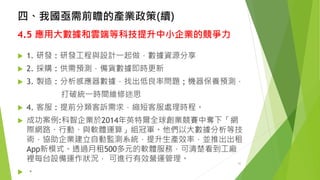 四、我國亟需前瞻的產業政策(續) 
4.5 應用大數據和雲端等科技提升中小企業的競爭力 
1. 研發:研發工程與設計一起做，數據資源分享 
2.採購:供需預測，備貨數據即時更新 
3.製造:分析感應器數據，找出低良率問題;機器保養預測， 
打破統一時間維修迷思 
4.客服:提前分類客訴需求，縮短客服處理時程。 
成功案例:科智企業於2014年英特爾全球創業競賽中奪下「網 際網路、行動、與軟體運算」組冠軍。他們以大數據分析等技 術，協助企業建立自動監測系統，提升生產效率，並推出出租 App新模式。透過月租500多元的軟體服務，可清楚看到工廠 裡每台設備運作狀況，可進行有效營運管理。 
。 
32 
 