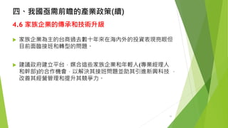 四、我國亟需前瞻的產業政策(續) 
4.6家族企業的傳承和技術升級 
家族企業為主的台商過去數十年來在海內外的投資表現亮眼但 目前面臨接班和轉型的問題。 
建議政府建立平台，媒合這些家族企業和年輕人(專業經理人 和幹部)的合作機會，以解決其接班問題並助其引進新興科技， 改善其經營管理和提升其競爭力。 
33 
 