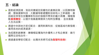五、結論 
面對經濟困境，我政府應擬定前瞻性的產業政策，以因應物聯 網、雲端運算科技、大數據等軟硬體新技術和人工幹細胞、基 因組定序等生技醫藥新科技的發展所帶來的龐大商機，積極推 動產業轉型，以提升我國產業競爭力和附加價值，並改善國 人生活品質。 
透過中央與地方密切配合，運用新興科技，促進區域均衡發展， 善用各地的經濟資源。 
為拓展新創事業，應積極延攬海內外優秀人才和企業家，進行 國際交流和合作。 
透過產官學密切配合，台灣未來將可成為智慧科技島! 
35 
