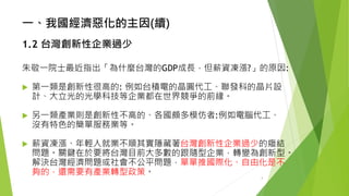 一、我國經濟惡化的主因(續) 
1.2台灣創新性企業過少 
朱敬一院士最近指出「為什麼台灣的GDP成長，但薪資凍漲?」的原因: 
第一類是創新性很高的: 例如台積電的晶圓代工、聯發科的晶片設 計、大立光的光學科技等企業都在世界競爭的前緣。 
另一類產業則是創新性不高的、各國頗多模仿者:例如電腦代工、 沒有特色的簡單服務業等。 
薪資凍漲、年輕人就業不順其實隱藏著台灣創新性企業過少的癥結 問題。關鍵在於要將台灣目前大多數的跟隨型企業，轉變為創新型。 解決台灣經濟問題或社會不公平問題，單單推國際化、自由化是不 夠的，還需要有產業轉型政策。 
4 
 
